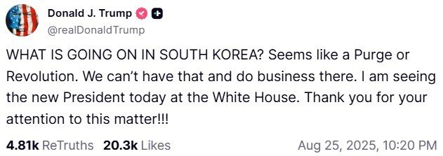 (워싱턴&#x3D;뉴스1) 류정민 특파원 &#x3D; 도널드 트럼프 미국 대통령이 25일(현지시간) 이재명 대통령과의 정상회담을 앞두고 소셜미디어 &#39;트루스소셜&#39;에 게재한 글. 트럼프 대통령은 &quot;한국에서 무슨 일이 일어나고 있나. 숙청 또는 혁명이 일어나는 거 같다. 그런 상황, 그런 곳에서는 사업을 할 수 없다&quot;라고 주장했다.&lt;트럼프 트루스소셜 캡처&gt; 2025.08.25. &#x2F;사진&#x3D;뉴스1화상